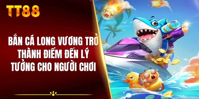 Bắn cá Long Vương trở thành điểm đến lý tưởng cho người chơi